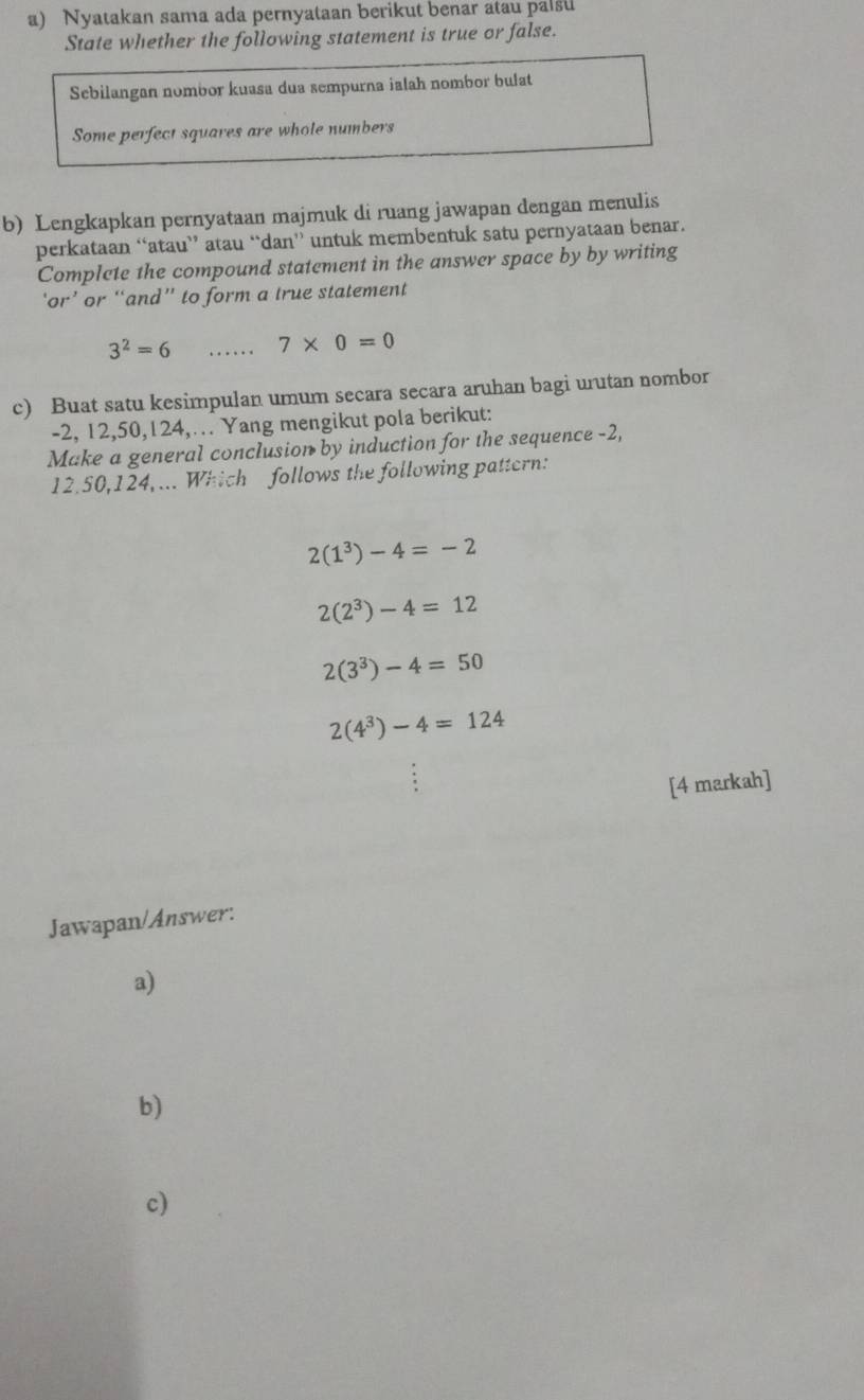 Nyatakan sama ada pernyataan berikut benar atau palsu
State whether the following statement is true or false.
Sebilangan nombor kuasa dua sempurna ialah nombor bulat
Some perfect squares are whole numbers
b) Lengkapkan pernyataan majmuk di ruang jawapan dengan menulis
perkataan “atau” atau “dan” untuk membentuk satu pernyataan benar.
Complete the compound statement in the answer space by by writing
‘or’ or “and” to form a true statement
3^2=6 _...... 7* 0=0
c) Buat satu kesimpulan umum secara secara aruhan bagi urutan nombor
-2, 12, 50, 124,… Yang mengikut pola berikut:
Make a general conclusion by induction for the sequence -2,
12.50, 124, ... Which follows the following pattern:
2(1^3)-4=-2
2(2^3)-4=12
2(3^3)-4=50
2(4^3)-4=124
[4 markah]
Jawapan/Answer:
a)
b)
c)