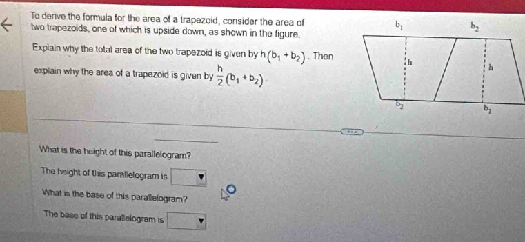 To derive the formula for the area of a trapezoid, consider the area of
two trapezoids, one of which is upside down, as shown in the figure.
Explain why the total area of the two trapezoid is given by h(b_1+b_2). Then
explain why the area of a trapezoid is given by  h/2 (b_1+b_2).
What is the height of this parallelogram?
The height of this parallelogram is □
What is the base of this parallelogram?
The base of this parallelogram is □