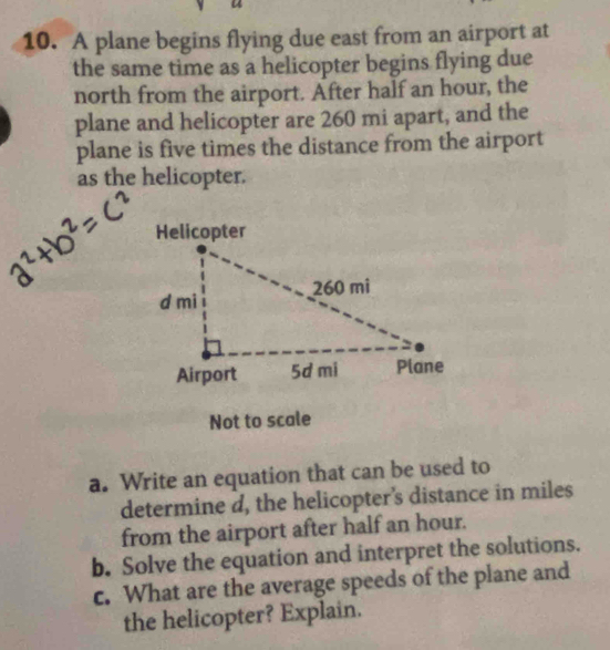 A plane begins flying due east from an airport at 
the same time as a helicopter begins flying due 
north from the airport. After half an hour, the 
plane and helicopter are 260 mi apart, and the 
plane is five times the distance from the airport 
as the helicopter. 
Not to scale 
a. Write an equation that can be used to 
determine d, the helicopter's distance in miles
from the airport after half an hour. 
b. Solve the equation and interpret the solutions. 
c. What are the average speeds of the plane and 
the helicopter? Explain.