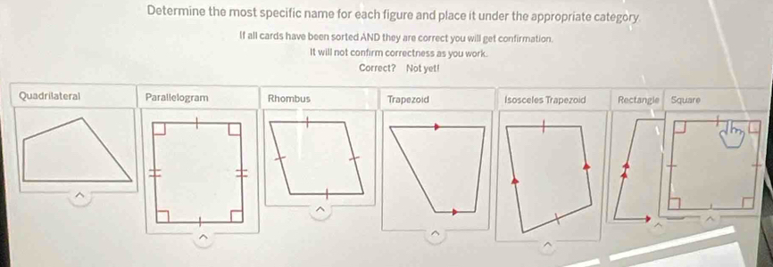 Determine the most specific name for each figure and place it under the appropriate category
If all cards have been sorted AND they are correct you will get confirmation.
It will not confirm correctness as you work.
Correct? Not yet!
Quadrilateral Parallelogram Rhombus Trapezoid Isosceles Trapezoid Rectangle Square