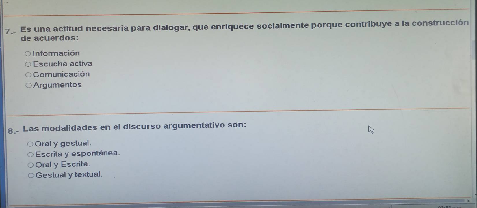 Es una actitud necesaria para dialogar, que enriquece socialmente porque contribuye a la construcción
de acuerdos:
Información
Escucha activa
Comunicación
Argumentos
8. Las modalidades en el discurso argumentativo son:
Oral y gestual.
Escrita y espontánea.
Oral y Escrita.
Gestual y textual.