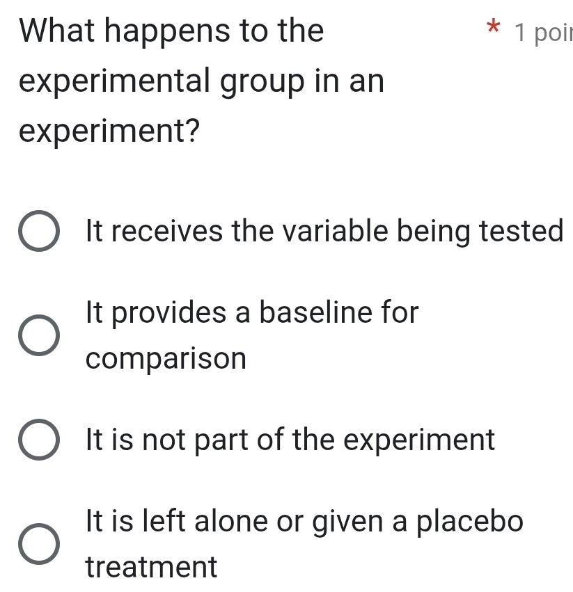 What happens to the * 1 poir
experimental group in an
experiment?
It receives the variable being tested
It provides a baseline for
comparison
It is not part of the experiment
It is left alone or given a placebo
treatment