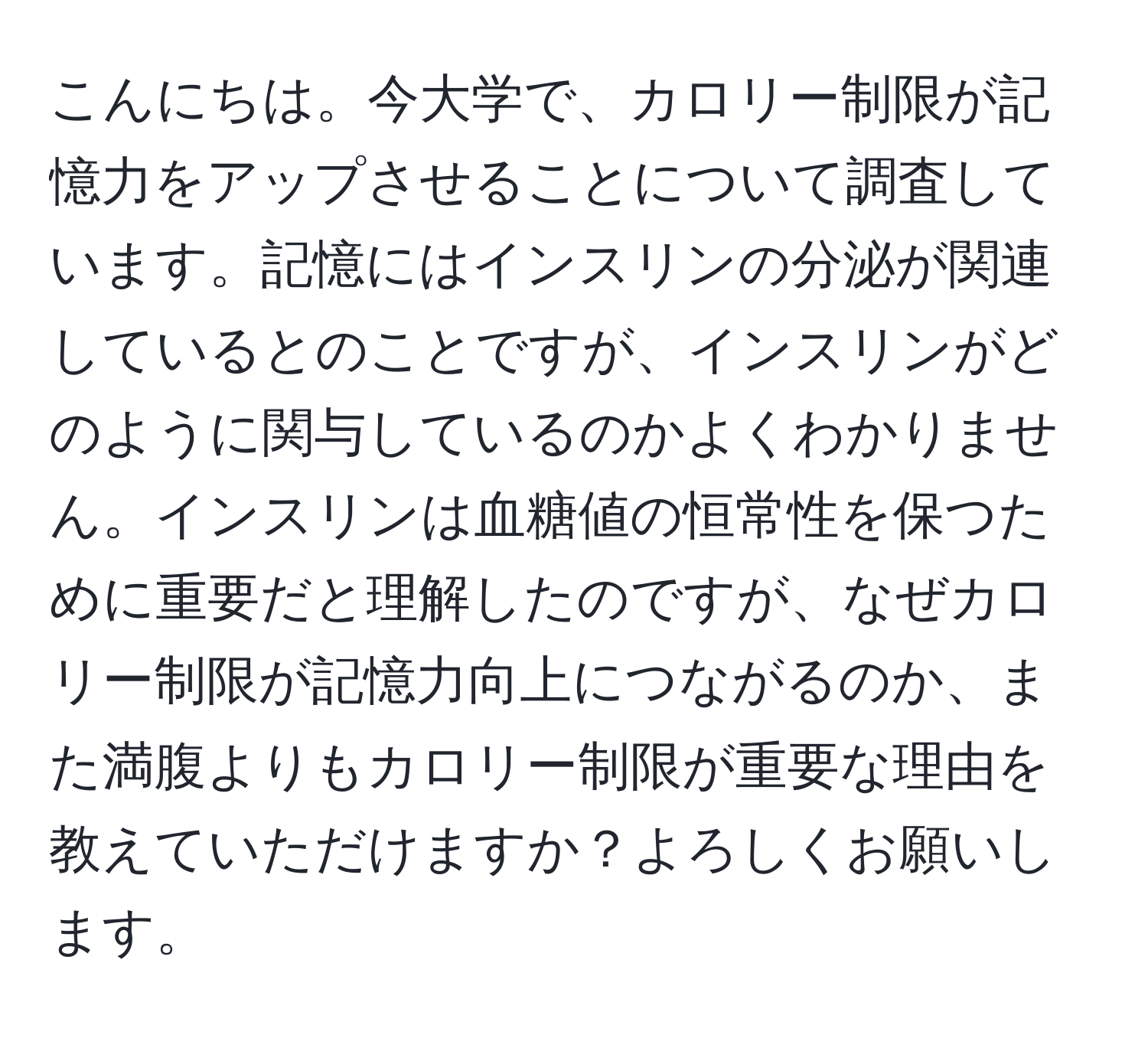 こんにちは。今大学で、カロリー制限が記憶力をアップさせることについて調査しています。記憶にはインスリンの分泌が関連しているとのことですが、インスリンがどのように関与しているのかよくわかりません。インスリンは血糖値の恒常性を保つために重要だと理解したのですが、なぜカロリー制限が記憶力向上につながるのか、また満腹よりもカロリー制限が重要な理由を教えていただけますか？よろしくお願いします。