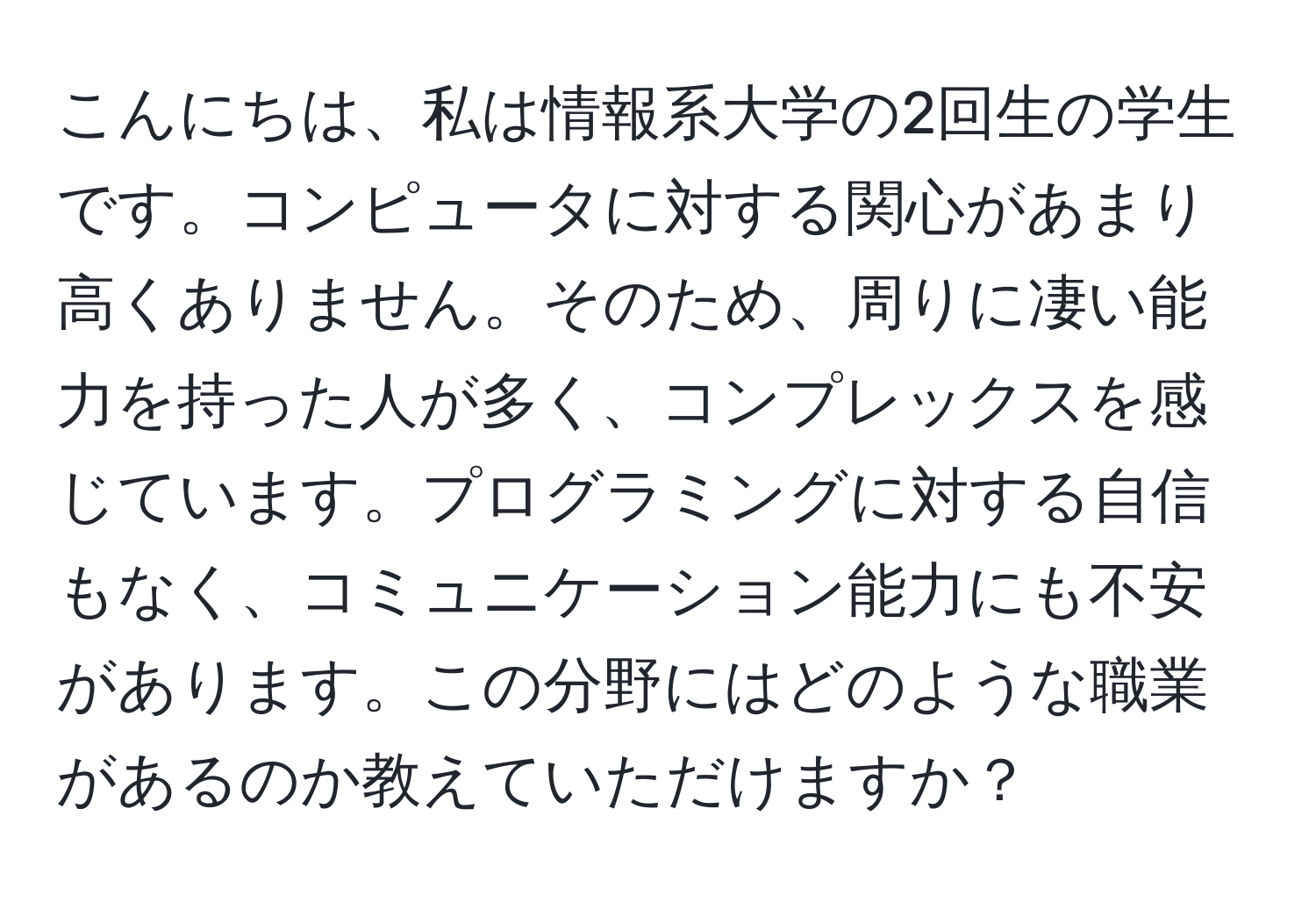 こんにちは、私は情報系大学の2回生の学生です。コンピュータに対する関心があまり高くありません。そのため、周りに凄い能力を持った人が多く、コンプレックスを感じています。プログラミングに対する自信もなく、コミュニケーション能力にも不安があります。この分野にはどのような職業があるのか教えていただけますか？