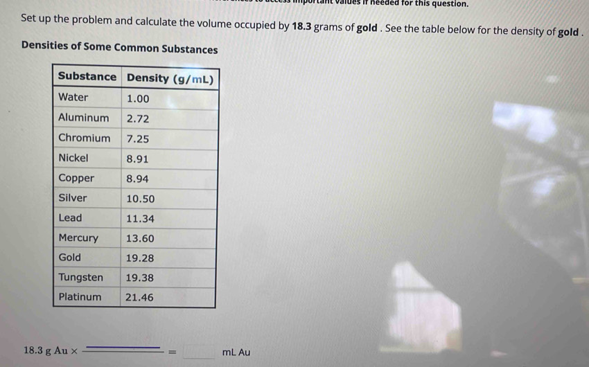 tant valdes if needed for this question. 
Set up the problem and calculate the volume occupied by 18.3 grams of gold . See the table below for the density of gold . 
Densities of Some Common Substances 
18.3gAu* _ _ =_ mLAu