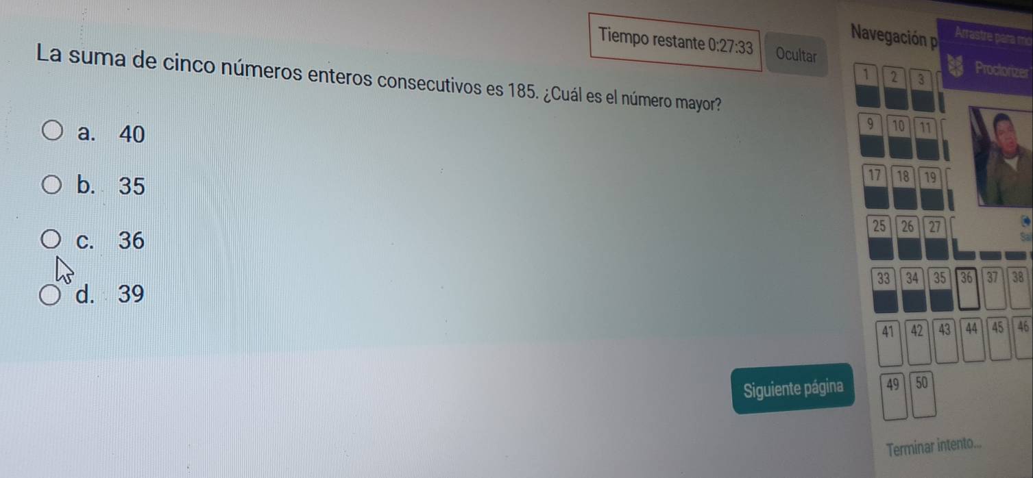 Navegación p Arrastre para mc
Tiempo restante 0:27:33 Ocultar Proctorizer
1 2 3
La suma de cinco números enteros consecutivos es 185. ¿Cuál es el número mayor?
a. 40
9 10 11
b. 35
17 18 19
25 26 27
c. 36
Sal
33 34 35 36 37 38
d. 39
41 42 43 44 45 46
Siguiente página 49 50
Terminar intento...