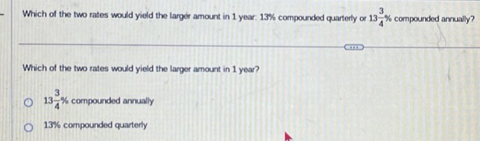 Which of the two rates would yield the larger amount in 1 year : 13% compounded quarterly or 13 3/4 % compounded annually?
Which of the two rates would yield the larger amount in 1 year?
13 3/4 % compounded annually
13% compounded quarterly