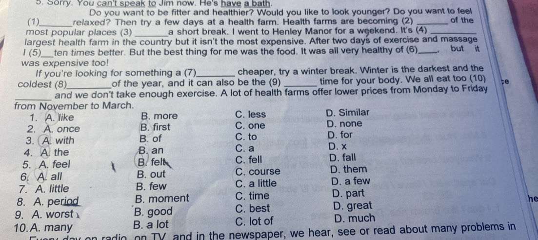 Sorry. You can't speak to Jim now. He's have a bath.
Do you want to be fitter and healthier? Would you like to look younger? Do you want to feel
(1)_ relaxed? Then try a few days at a health farm. Health farms are becoming (2) _of the
most popular places (3) _a short break. I went to Henley Manor for a weekend. It's (4)_
largest health farm in the country but it isn't the most expensive. After two days of exercise and massage
I (5)_ ten times better. But the best thing for me was the food. It was all very healthy of (6)_ ， but it
was expensive too!
If you're looking for something a (7)_ cheaper, try a winter break. Winter is the darkest and the
coldest (8)_ of the year, and it can also be the (9) _time for your body. We all eat too (10) ;e
_
and we don't take enough exercise. A lot of health farms offer lower prices from Monday to Friday
from November to March.
1. A. like B. more C. less D. Similar
2. A. once B. first C. one D. none
3. A. with B. of C. to D. for
4. A. the B. an C. a D. x
5. A. feel B. felt C. fell D. fall
6. A. all B. out C. course
D. them
7. A. little B. few C. a little
D. a few
8. A. period B. moment C. time D. part
he
9. A. worst B. good C. best D. great
10. A. many B. a lot C. lot of D. much
n radio, on TV and in the newspaper, we hear, see or read about many problems in