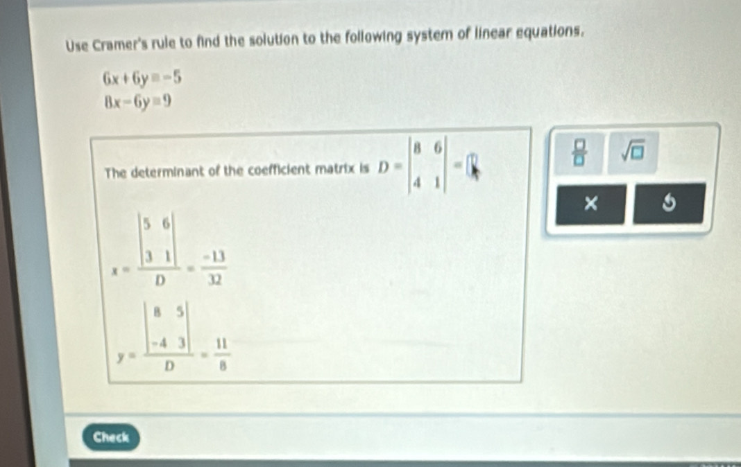 Use Cramer's rule to find the solution to the following system of linear equations.
6x+6y=-5
8x-6yequiv 9
The determinant of the coefficient matrix is D=beginvmatrix 8&6 4&1endvmatrix =beginbmatrix □  kendbmatrix
 □ /□   sqrt(□ )
×
x=frac beginvmatrix 5&6 3&1endvmatrix D= (-13)/32 
y=frac beginvmatrix 8&5 -4&3endvmatrix D= 11/8 
Check