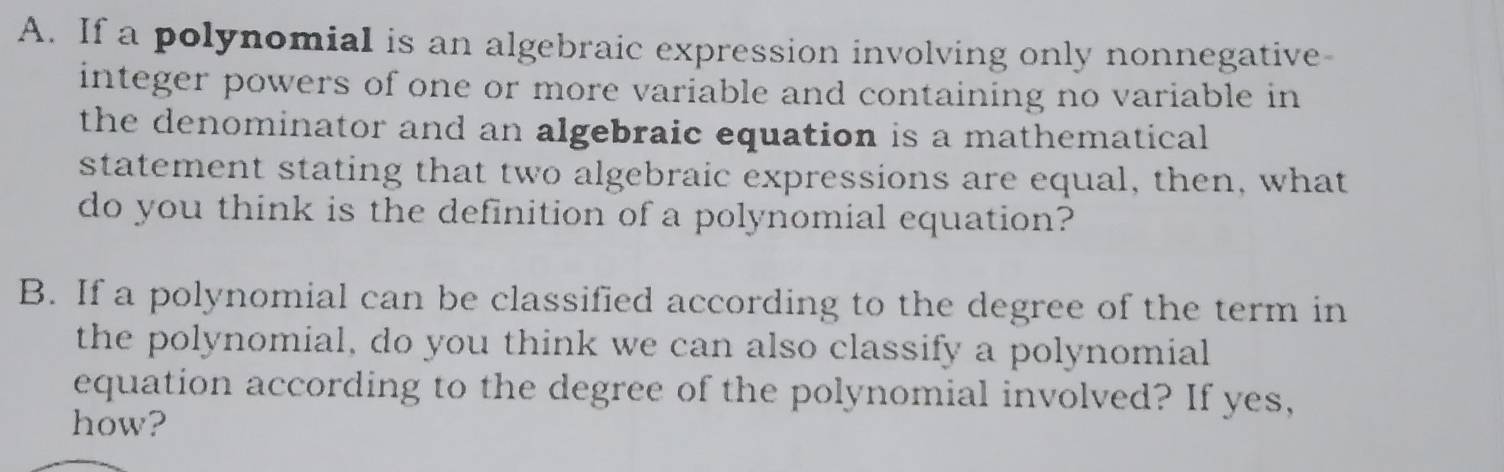 If a polynomial is an algebraic expression involving only nonnegative- 
integer powers of one or more variable and containing no variable in 
the denominator and an algebraic equation is a mathematical 
statement stating that two algebraic expressions are equal, then, what 
do you think is the definition of a polynomial equation? 
B. If a polynomial can be classified according to the degree of the term in 
the polynomial, do you think we can also classify a polynomial 
equation according to the degree of the polynomial involved? If yes, 
how?