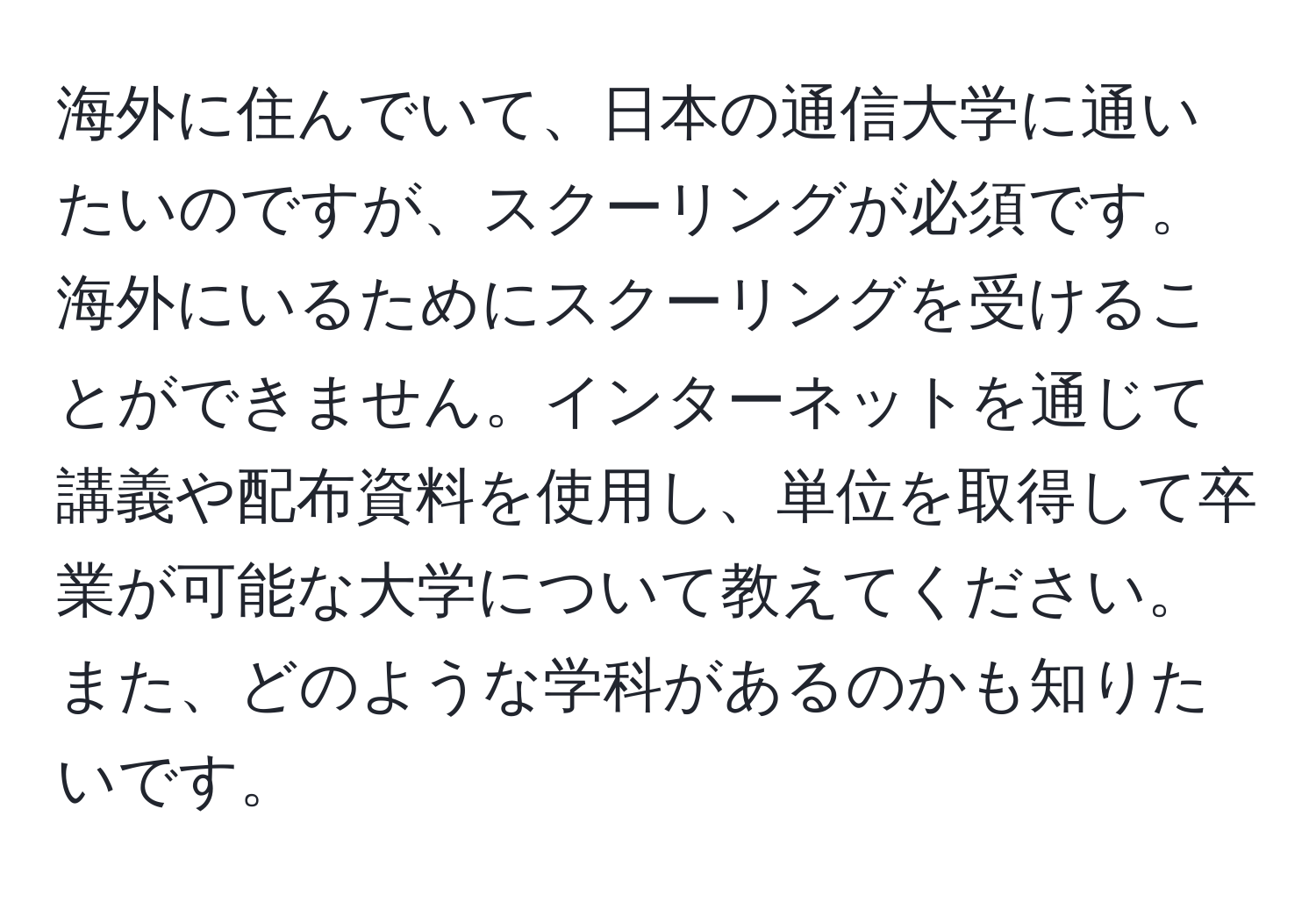 海外に住んでいて、日本の通信大学に通いたいのですが、スクーリングが必須です。海外にいるためにスクーリングを受けることができません。インターネットを通じて講義や配布資料を使用し、単位を取得して卒業が可能な大学について教えてください。また、どのような学科があるのかも知りたいです。