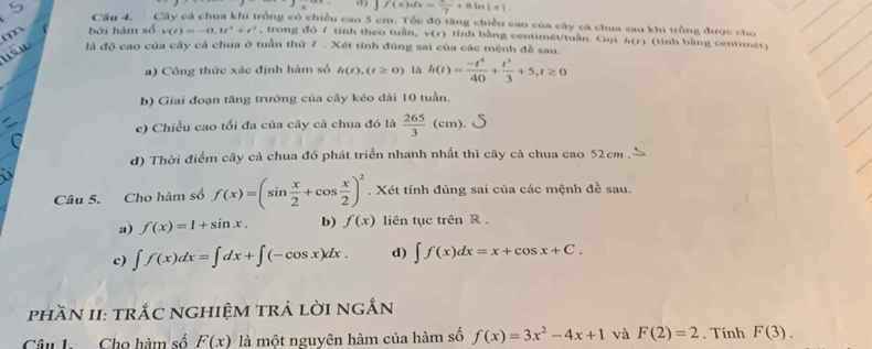 d) ∈t f(x)dx=frac 7+8ln |x|.
Câu 4. Cây cả chua khi trồng có chiều cao 5 cm. Tốc độ tăng chiều cao của cây cá chua sau khi trồng được cho
bởi hàm số v(t)=-0,1t^2+t^2 , trong đó / tính theo tuần, w(t) tính bằng centimét/tuần. Gọi h(t) (tính bằng centimér)
là độ cao của cầy cả chua ở tuần thứ 7 . Xét tính đúng sai của các mệnh đề sau.
a) Công thức xác định hàm số h(t),(t≥ 0) là h(t)= (-t^4)/40 + t^3/3 +5,t≥ 0
b) Giai đoạn tăng trưởng của cây kéo dài 10 tuần.
c) Chiều cao tối đa của cây cà chua đó là  265/3 (cm).
d) Thời điểm cây cả chua đó phát triển nhanh nhất thì cây cà chua cao 52cm
Câu 5. Cho hàm số f(x)=(sin  x/2 +cos  x/2 )^2. Xét tính đúng sai của các mệnh đề sau.
a) f(x)=1+sin x. b) f(x) liên tục trên R .
c) ∈t f(x)dx=∈t dx+∈t (-cos x)dx. d) ∈t f(x)dx=x+cos x+C.
phần I: trắC nghiệm trả lời ngắn
Câu 1. Cho hàm số F(x) là một nguyên hàm của hàm số f(x)=3x^2-4x+1 và F(2)=2. Tính F(3).