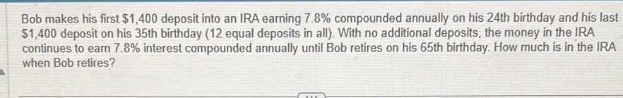 Bob makes his first $1,400 deposit into an IRA earning 7.8% compounded annually on his 24th birthday and his last
$1,400 deposit on his 35th birthday (12 equal deposits in all). With no additional deposits, the money in the IRA 
continues to earn 7.8% interest compounded annually until Bob retires on his 65th birthday. How much is in the IRA 
when Bob retires?