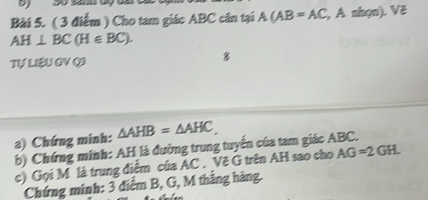 Cho tam giác ABC cân tại A(AB=AC, , A nhọn). Vẽ
AH⊥ BC(H∈ BC). 
Tự LIEU GV O 
8 
a) Chứng minh: △ AHB=△ AHC, 
b) Chứng minh: AH là đường trung tuyển của tam giác ABC. 
c) Gọi M là trung điểm của AC. Vẽ G trên AH sao cho AG=2GH. 
Chứng minh: 3 điểm B, G, M thắng hàng.