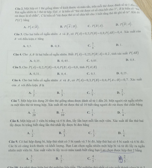 Một hộp có 1 thẻ giống nhau về kích thước và màu sắc, trên mỗi thẻ được đánh số từ 1 đến 1
Rút ngẫu nhiên ra 1 thẻ từ hộp. Gọi A là biển cổ “thẻ rút được có số chia hết cho 3”, B là biến cố “thể
rút được là số chẵn”, C là biển cố “rút được thẻ có số chia hết cho 3 biết răng the đó ghi số lẻ”. Khi đó
P(C) bàng
A. P(A|overline B). B. P(overline A|B). C. P(B|A). D. P(overline B|A).
Câu 3. Cho hai biến cổ ngẫu nhiên A và B , có P(A)=0,5;P(B)=0,8;P(AB)=0,4. Xác suất của
B với điều kiện A bằng
A. 0, 5 . B. 0, 8 . C.  5/8 - D. 1.
Câu 4. Cho A, B là hai biến cố ngẫu nhiên. Biết P(A)=0,25;P(B|A)=0,2 , tính xác suất P(AB)
A. 0,35. B. 0, 45 . C. 0, 05 . D. 0, 8 .
Câu 5. Cho P(A)=0,2;P(B)=0,4;P(B|A)=0,8 , tính P(A|B)
A. 0,31 . B. 0, 4 . C. 0, 5 . D. 0,25 .
Câu 6. Cho hai biến cố ngẫu nhiên A và B , có P(A)=0,3;P(B)=0,6;P(A∪ B)=0,7. Xác suất
của A với điều kiện B là
A.  1/2 . B.  1/3 . C.  3/7 . D.  2/7 .
Câu 7. Một hộp kín đựng 20 tấm thẻ giống nhau được đánh số từ 1 đến 20. Một người rút ngẫu nhiên
ra một tấm thẻ từ trong hộp. Xác suất đề rút được thẻ số 10 biết rằng người đó rút được thẻ chẵn bằng
A.  1/20 . B.  1/10 . C.  1/5 . D.  1/4 .
Câu 8. Một hộp có 3 viên bi trắng và 4 bi đen, lấy lần lượt mỗi lần một viên. Xác suất để lần thứ hai
lấy được bi trắng biết rằng lần thứ nhất lấy được bi đen bằng
A.  1/2 . B.  2/3 . C.  1/3 . D.  1/4 .
Câu 9. Có hai hộp đựng bi, hộp thứ nhát có 5 bi xanh và 5 bi đỏ, hộp thứ hai có 4 bi xanh và 6 bi đỏ.
Các bi có cùng kích thước và khối lượng. Bạn Lan chọn ngẫu nhiên một hộp bi và từ đó lấy ra ngầu
nhiên một viên bi. Xác suất viên bi lấy ra có màu xanh biết rằng bạn Lan chọn được hộp thứ 2 bằng
A.  3/5 . B.  1/2 . C.  4/5 . 1.  2/5 .
10. An phải thực hiện hai thí nghiệm liên tiềp Thí nghiêm thứ nhất só xéc suất thành sông là 0 5