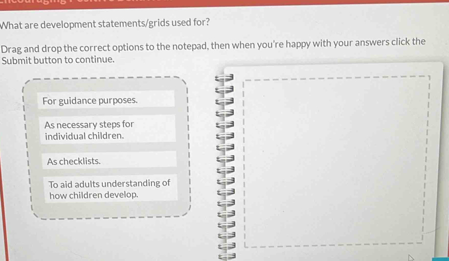 What are development statements/grids used for?
Drag and drop the correct options to the notepad, then when you're happy with your answers click the
Submit button to continue.
For guidance purposes.
As necessary steps for
individual children.
As checklists.
To aid adults understanding of
how children develop.