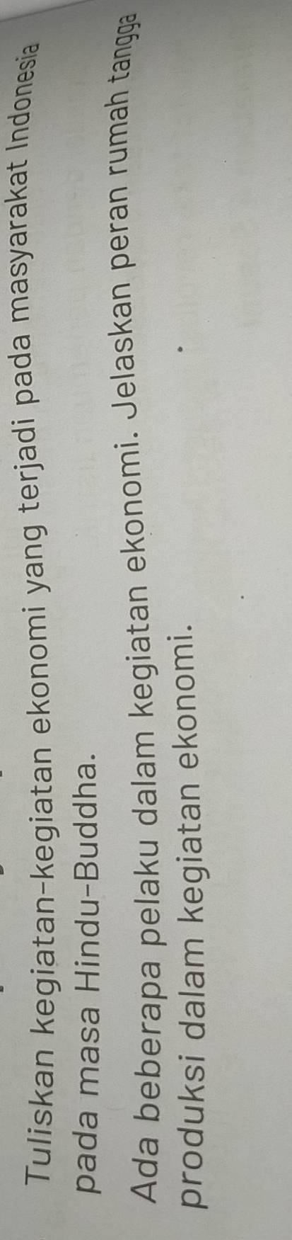 Tuliskan kegiatan-kegiatan ekonomi yang terjadi pada masyarakat Indonesia 
pada masa Hindu-Buddha. 
Ada beberapa pelaku dalam kegiatan ekonomi. Jelaskan peran rumah tangga 
produksi dalam kegiatan ekonomi.