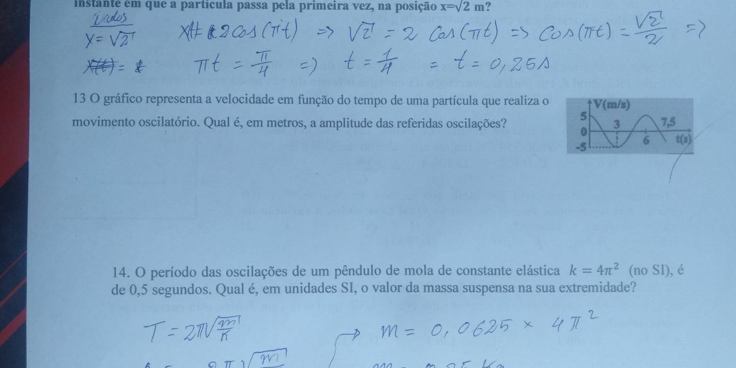 instante em que a particula passa pela primeira vez, na posição x=sqrt(2)m 2 
13 O gráfico representa a velocidade em função do tempo de uma partícula que realiza o 
movimento oscilatório. Qual é, em metros, a amplitude das referidas oscilações? 
14. O período das oscilações de um pêndulo de mola de constante elástica k=4π^2 (no SI), é 
de 0,5 segundos. Qual é, em unidades SI, o valor da massa suspensa na sua extremidade?