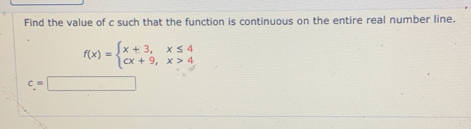 Find the value of c such that the function is continuous on the entire real number line.
f(x)=beginarrayl x+3, x≤ 4 cx+9, x>4endarray.
c=□