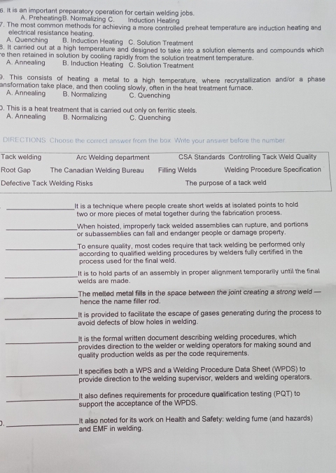 It is an important preparatory operation for certain welding jobs.
A. PreheatingB. Normalizing C. Induction Heating
7. The most common methods for achieving a more controlled preheat temperature are induction heating and
electrical resistance heating.
A. Quenching B. Induction Heating C. Solution Treatment
8. It carried out at a high temperature and designed to take into a solution elements and compounds which
re then retained in solution by cooling rapidly from the solution treatment temperature.
A. Annealing B. Induction Heating C. Solution Treatment
9. This consists of heating a metal to a high temperature, where recrystallization and/or a phase
ansformation take place, and then cooling slowly, often in the heat treatment furnace
A. Annealing B. Normalizing C. Quenching
. This is a heat treatment that is carried out only on ferritic steels.
A. Annealing B. Normalizing C. Quenching
DIRECTIONS Choose the correct answer from the box. Write your answer before the number
Tack welding Arc Welding department  CSA Standards Controlling Tack Weld Quality
Root Gap The Canadian Welding Bureau Filling Welds Welding Procedure Specification
Defective Tack Welding Risks The purpose of a tack weld
_
It is a technique where people create short welds at isolated points to hold
two or more pieces of metal together during the fabrication process.
_
When hoisted, improperly tack welded assemblies can rupture, and portions
or subassemblies can fall and endanger people or damage property.
_To ensure quality, most codes require that tack welding be performed only
according to qualified welding procedures by welders fully certified in the
process used for the final weld.
_
It is to hold parts of an assembly in proper alignment temporarily until the final
welds are made.
_The melted metal fills in the space between the joint creating a strong weld 
hence the name filler rod.
_It is provided to facilitate the escape of gases generating during the process to
avoid defects of blow holes in welding.
_It is the formal written document describing welding procedures, which
provides direction to the welder or welding operators for making sound and
quality production welds as per the code requirements.
_
It specifies both a WPS and a Welding Procedure Data Sheet (WPDS) to
provide direction to the welding supervisor, welders and welding operators.
_It also defines requirements for procedure qualification testing (PQT) to
support the acceptance of the WPDS.
_
It also noted for its work on Health and Safety: welding fume (and hazards)
and EMF in welding.