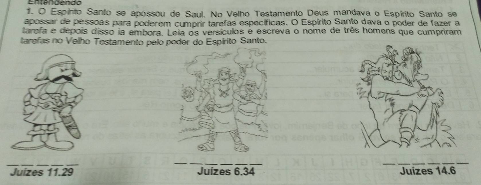 Entendendo
1. O Espírito Santo se apossou de Saul. No Velho Testamento Deus mandava o Espírito Santo se
apossar de pessoas para poderem cumprir tarefas específicas. O Espírito Santo dava o poder de fazer a
tarefa e depois disso ia embora. Leia os versículos é escreva o nome de três homens que cumpriram
tarefas no Velho Testamento pelo poder do Espírito Santo.
Juízes 11.29 Juízes 6.34 Juízes 14.6