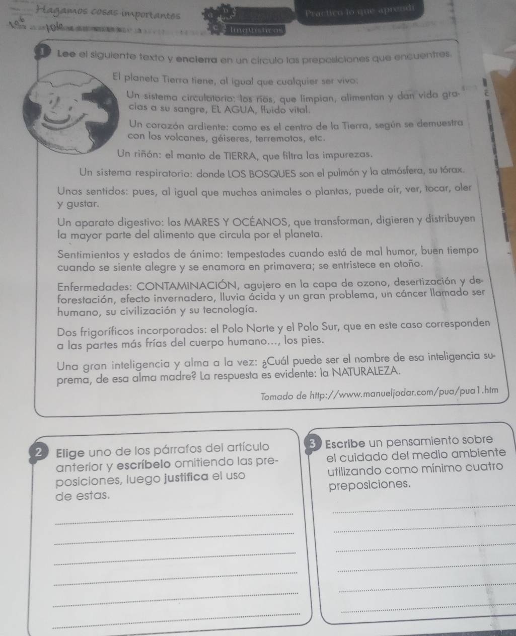 Hagamos cosas importantes
Practico lo que aprendi
Inqusticos
17 Lee el siguiente texto y encierra en un círculo las preposiciones que encuentres.
El planeta Tierra tiene, al igual que cualquier ser vivo:
Un sistema circulatorio: los ríos, que limpian, alimentan y dan vida gra
cias a su sangre, EL AGUA, fluido vital.
Un corazón ardiente: como es el centro de la Tierra, según se demuestra
con los volcanes, géiseres, terremotos, etc.
Un riñón: el manto de TIERRA, que filtra las impurezas.
Un sistema respiratorio: donde LOS BOSQUES son el pulmón y la atmósfera, su tórax.
Unos sentidos: pues, al igual que muchos animales o plantas, puede oír, ver, tocar, oler
y gustar.
Un aparato digestivo: los MARES Y OCÉANOS, que transforman, digieren y distribuyen
la mayor parte del alimento que circula por el planeta.
Sentimientos y estados de ánimo: tempestades cuando está de mal humor, buen tiempo
cuando se siente alegre y se enamora en primavera; se entristece en otoño.
Enfermedades: CONTAMINACIÓN, agujero en la capa de ozono, desertización y de-
forestación, efecto invernadero, lluvia ácida y un gran problema, un cáncer llamado ser
humano, su civilización y su tecnología.
Dos frigoríficos incorporados: el Polo Norte y el Polo Sur, que en este caso corresponden
a las partes más frías del cuerpo humano..., los pies.
Una gran inteligencia y alma a la vez: ¿Cuál puede ser el nombre de esa inteligencia su-
prema, de esa alma madre? La respuesta es evidente: la NATURALEZA.
Tomado de http://www.manueljodar.com/pua/pua1.htm
20 Elige uno de los párrafos del artículo 30 Escribe un pensamiento sobre
anterior y escríbelo omitiendo las pre- el cuidado del medio ambiente
posiciones, luego justifica el uso utilizando como mínimo cuatro
_
de estas. preposiciones.
_
_
_
_
_
_
_
_
_
_
_