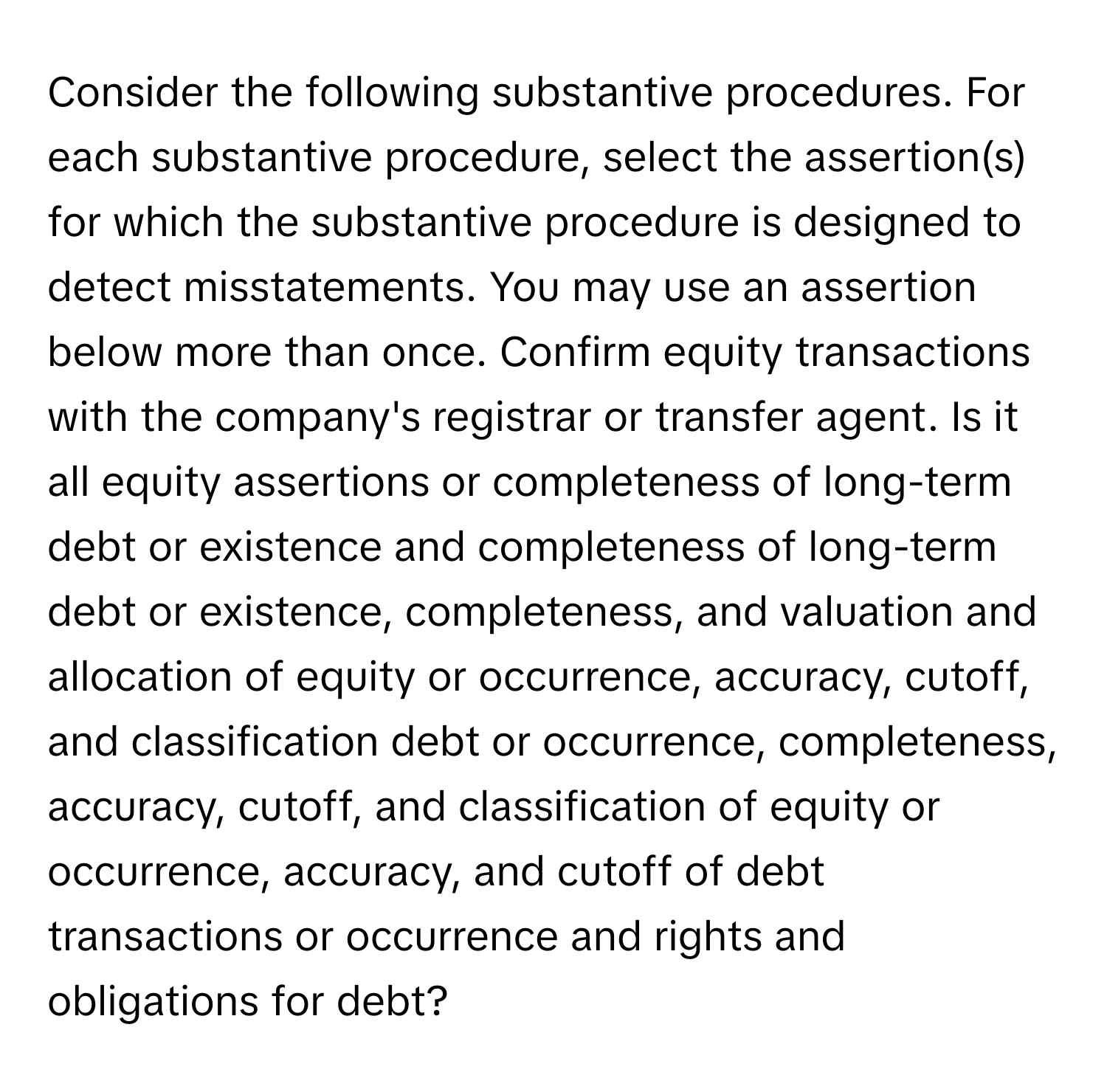 Consider the following substantive procedures. For each substantive procedure, select the assertion(s) for which the substantive procedure is designed to detect misstatements. You may use an assertion below more than once. Confirm equity transactions with the company's registrar or transfer agent. Is it all equity assertions or completeness of long-term debt or existence and completeness of long-term debt or existence, completeness, and valuation and allocation of equity or occurrence, accuracy, cutoff, and classification debt or occurrence, completeness, accuracy, cutoff, and classification of equity or occurrence, accuracy, and cutoff of debt transactions or occurrence and rights and obligations for debt?