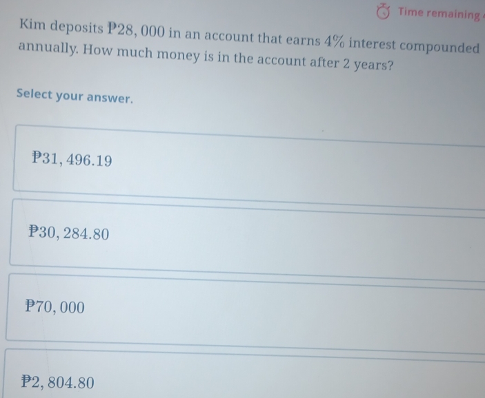 Time remaining
Kim deposits P28, 000 in an account that earns 4% interest compounded
annually. How much money is in the account after 2 years?
Select your answer.
P31,496.19
P30, 284.80
70,000
2, 804.80