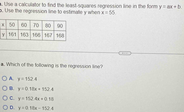 Use a calculator to find the least-squares regression line in the form y=ax+b. 
b. Use the regression line to estimate y when x=55. 
a. Which of the following is the regression line?
A. y=152.4
B. y=0.18x+152.4
C. y=152.4x+0.18
D. y=0.18x-152.4