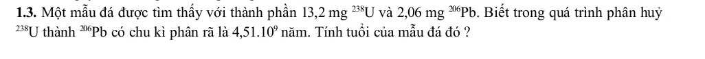 Một mẫu đá được tìm thấy với thành phần 13,2mg^(238)Uva 2,06mg^(206)Pb. Biết trong quá trình phân huỷ
238U thành 206 Pb có chu kì phân rã là 4,51.10^9 năm. Tính tuổi của mẫu đá đó ?