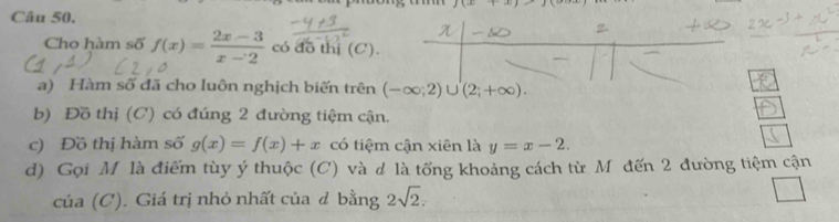 f(x)+x
Câu 50. 
Cho hàm số f(x)= (2x-3)/x-2  có đô thị (C). 
a) Hàm số đã cho luôn nghịch biến trên (-∈fty ;2)∪ (2;+∈fty ). 
b) Đồ thị (C) có đúng 2 đường tiệm cận. 
c) Đồ thị hàm số g(x)=f(x)+x có tiệm cận xiên là y=x-2. 
d) Gọi M là điểm tùy ý thuộc (C) và d là tổng khoảng cách từ M đến 2 đường tiệm cận 
của (C). Giá trị nhỏ nhất của đ bằng 2sqrt(2).