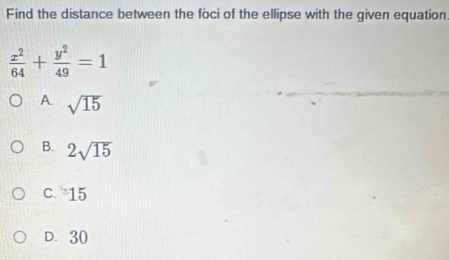 Find the distance between the foci of the ellipse with the given equation
 x^2/64 + y^2/49 =1
A. sqrt(15)
B. 2sqrt(15)
C. y 5
D. 30