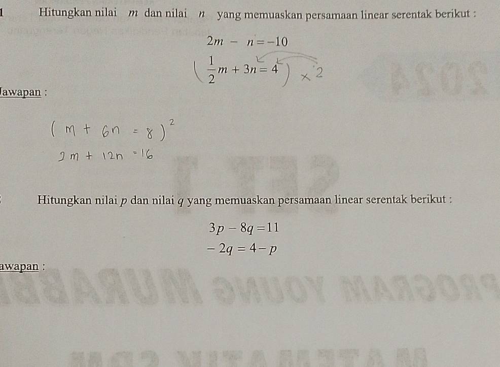 Hitungkan nilai m dan nilai n yang memuaskan persamaan linear serentak berikut :
2m-n=-10
( 1/2 m+3n=4)* 2
Jawapan : 
Hitungkan nilai p dan nilai q yang memuaskan persamaan linear serentak berikut :
3p-8q=11
-2q=4-p
awapan :