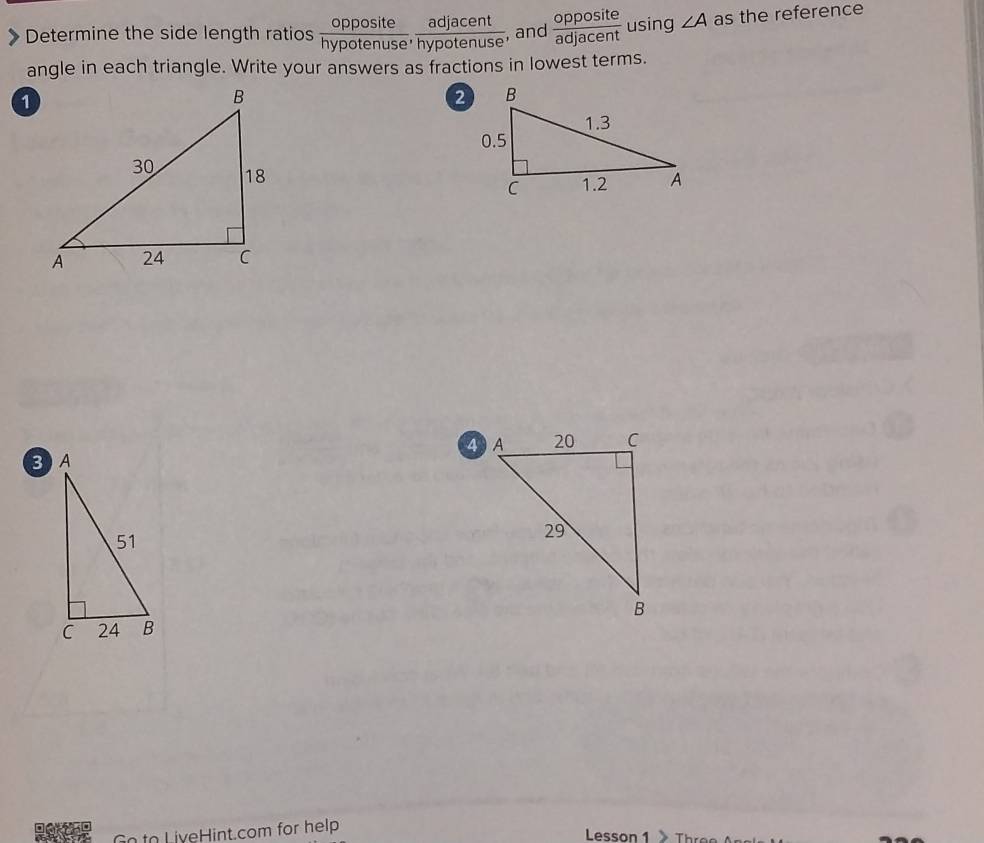 Determine the side length ratios  opposite/hypotenuse ,  adjacent/hypotenuse  , and  opposite/adjacent  using ∠ A as the reference 
angle in each triangle. Write your answers as fractions in lowest terms. 
Goto LiveHint.com for help 
Lesson 1 Thre