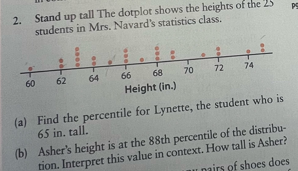 Stand up tall The dotplot shows the heights of the 25 pg 
students in Mrs. Navard’s statistics class. 
(a) Find the percentile for Lynette, the student who is
65 in. tall. 
(b) Asher’s height is at the 88th percentile of the distribu- 
tion. Interpret this value in context. How tall is Asher? 
u nairs of shoes does