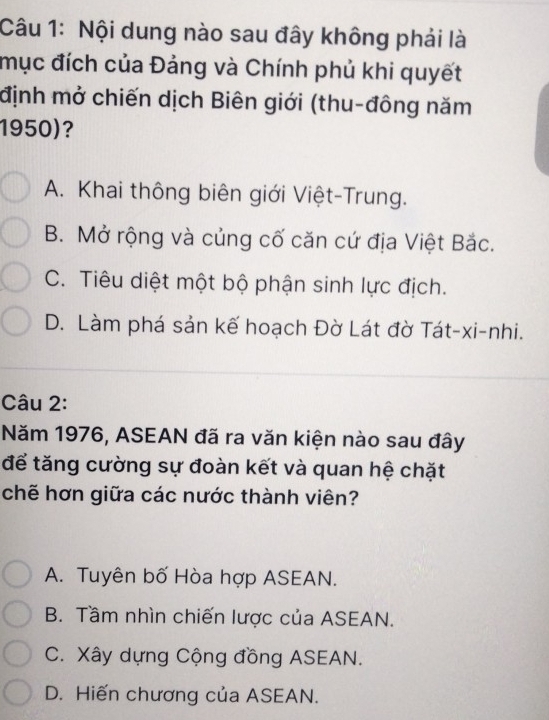 Nội dung nào sau đây không phải là
mục đích của Đảng và Chính phủ khi quyết
định mở chiến dịch Biên giới (thu-đông năm
1950)?
A. Khai thông biên giới Việt-Trung.
B. Mở rộng và củng cố căn cứ địa Việt Bắc.
C. Tiêu diệt một bộ phận sinh lực địch.
D. Làm phá sản kế hoạch Đờ Lát đờ Tát-xi-nhi.
Câu 2:
Năm 1976, ASEAN đã ra văn kiện nào sau đây
để tăng cường sự đoàn kết và quan hệ chặt
chẽ hơn giữa các nước thành viên?
A. Tuyên bố Hòa hợp ASEAN.
B. Tầm nhìn chiến lược của ASEAN.
C. Xây dựng Cộng đồng ASEAN.
D. Hiến chương của ASEAN.