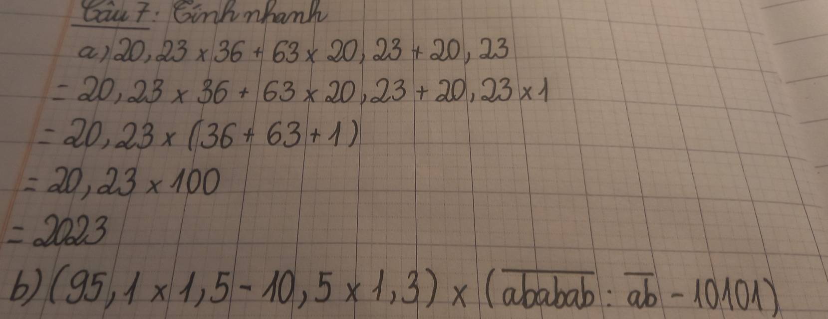 Cau7: Gink nhank 
a) 20,23* 36+63* 20,23+20,23
=20,23* 36+63* 20,23+20,23* 1
=20,23* (36+63+1)
=20,23* 100
=2023
b) (95,1* 1,5-10,5* 1,3)* (overline ababab:overline ab-10101)