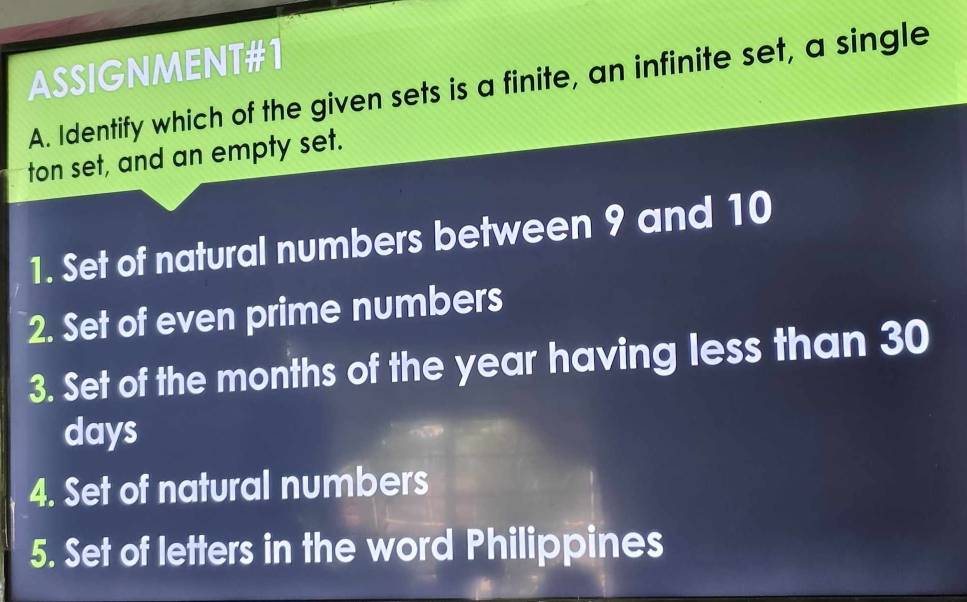 ASSIGNMENT#1 
A. Identify which of the given sets is a finite, an infinite set, a single 
ton set, and an empty set. 
1. Set of natural numbers between 9 and 10
2. Set of even prime numbers 
3. Set of the months of the year having less than 30
days
4. Set of natural numbers 
5. Set of letters in the word Philippines