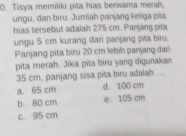 Tisya memiliki pita hias berwarna merah,
ungu, dan biru. Jumlah panjang ketiga pita
hias tersebut adalah 275 cm. Panjang pita
ungu 5 cm kurang dari panjang pita biru.
Panjang pita biru 20 cm lebih panjang dari
pita merah. Jika pita biru yang digunakan
35 cm, panjang sisa pita biru adalah ....
a. 65 cm d. 100 cm
b. 80 cm e. 105 cm
c. 95 cm