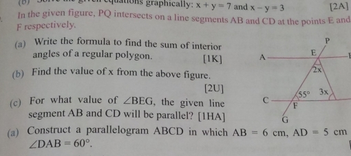 quations graphically: x+y=7 and x-y=3 [2A]
In the given figure, PQ intersects on a line segments AB and CD at the points E and
F respectively.
(a) Write the formula to find the sum of interior
angles of a regular polygon. [1K] 
(b) Find the value of x from the above figure.
[2U]
(c) For what value of ∠ BEG , the given line 
segment AB and CD will be parallel? [1HA]
(a) Construct a parallelogram ABCD in which AB=6cm,AD=5cm
∠ DAB=60°.