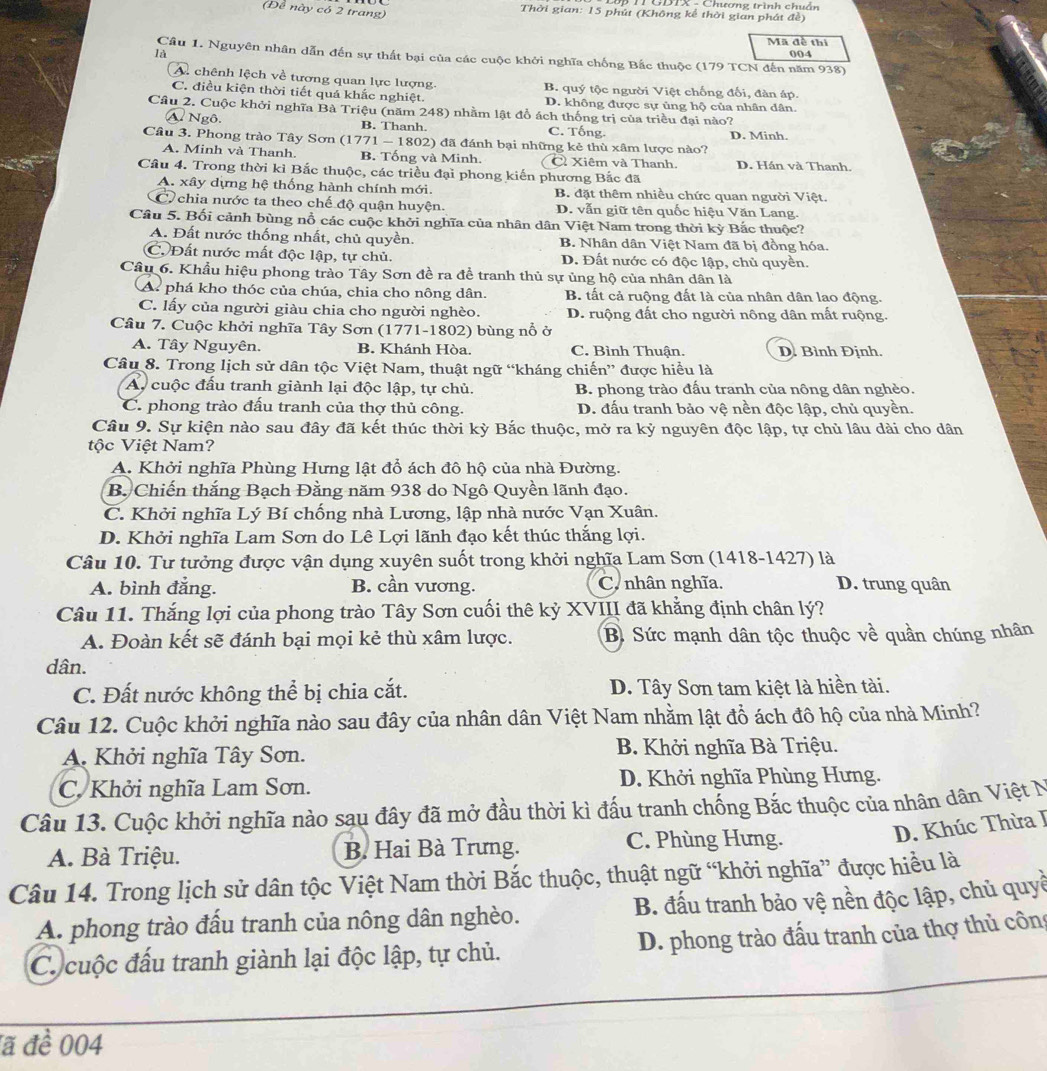 CT GDIX - Chương trình chuẩn
(Đề này có 2 trang)  Thời gian: 15 phút (Không kể thời gian phát đề)
Mã đề thí
là 004
Cầu 1. Nguyên nhân dẫn đến sự thất bại của các cuộc khởi nghĩa chống Bắc thuộc (179 TCN đến năm 938)
A. chênh lệch về tương quan lực lượng. B. quý tộc người Việt chống đối, đàn áp.
C. điều kiện thời tiết quá khắc nghiệt. D. không được sự ủng hộ của nhân dân.
Câu 2. Cuộc khởi nghĩa Bà Triệu (năm 248) nhằm lật đổ ách thống trị của triều đại nào?
N Ngô B. Thanh. C. Tống.
Cầu 3. Phong trào Tây Sơn (1771 — 1802) đã đánh bại những kẻ thù xâm lược nào? D. Minh.
A. Minh và Thanh. B. Tống và Minh. C Xiêm và Thanh. D. Hán và Thanh.
Cầu 4. Trong thời kỉ Bắc thuộc, các triều đại phong kiến phương Bắc đã
A. xây dựng hệ thống hành chính mới. B. đặt thêm nhiều chức quan người Việt.
C chia nước ta theo chế độ quận huyện. D. vẫn giữ tên quốc hiệu Văn Lang.
Câu 5. Bối cảnh bùng nổ các cuộc khởi nghĩa của nhân dân Việt Nam trong thời kỳ Bắc thuộc?
A. Đất nước thống nhất, chủ quyền. B. Nhân dân Việt Nam đã bị đồng hóa.
C.Đất nước mất độc lập, tự chủ. D. Đất nước có độc lập, chủ quyền.
Câu 6. Khẩu hiệu phong trào Tây Sơn đề ra để tranh thủ sự ủng hộ của nhân dân là
A phá kho thóc của chúa, chia cho nông dân. B. tất cả ruộng đất là của nhân dân lao động.
C. lấy của người giàu chia cho người nghèo. D. ruộng đất cho người nông dân mất ruộng.
Câu 7. Cuộc khởi nghĩa Tây Sơn (1771-1802) bùng nổ ở
A. Tây Nguyên. B. Khánh Hòa. C. Bình Thuận. D. Bình Định.
Câu 8. Trong lịch sử dân tộc Việt Nam, thuật ngữ “kháng chiến” được hiểu là
A cuộc đấu tranh giành lại độc lập, tự chủ. B. phong trào đấu tranh của nông dân nghèo.
C. phong trào đấu tranh của thợ thủ công. D. đấu tranh bảo vệ nền độc lập, chủ quyền.
Câu 9. Sự kiện nào sau đây đã kết thúc thời kỳ Bắc thuộc, mở ra kỷ nguyên độc lập, tự chủ lâu dài cho dân
tộc Việt Nam?
A. Khởi nghĩa Phùng Hưng lật đổ ách đô hộ của nhà Đường.
B. Chiến thắng Bạch Đằng năm 938 do Ngô Quyền lãnh đạo.
C. Khởi nghĩa Lý Bí chống nhà Lương, lập nhà nước Vạn Xuân.
D. Khởi nghĩa Lam Sơn do Lê Lợi lãnh đạo kết thúc thắng lợi.
Câu 10. Tư tưởng được vận dụng xuyên suốt trong khởi nghĩa Lam Sơn (1418-1427) là
A. bình đẳng. B. cần vương. C. nhân nghĩa. D. trung quân
Câu 11. Thắng lợi của phong trào Tây Sơn cuối thê kỷ XVIII đã khẳng định chân lý?
A. Đoàn kết sẽ đánh bại mọi kẻ thù xâm lược. B. Sức mạnh dân tộc thuộc về quần chúng nhân
dân.
C. Đất nước không thể bị chia cắt. D. Tây Sơn tam kiệt là hiền tài.
Câu 12. Cuộc khởi nghĩa nào sau đây của nhân dân Việt Nam nhằm lật đồ ách đô hộ của nhà Minh?
A. Khởi nghĩa Tây Sơn. B. Khởi nghĩa Bà Triệu.
C. Khởi nghĩa Lam Sơn. D. Khởi nghĩa Phùng Hưng.
Câu 13. Cuộc khởi nghĩa nào sau đây đã mở đầu thời kì đấu tranh chống Bắc thuộc của nhân dân Việt N
A. Bà Triệu. B. Hai Bà Trưng. C. Phùng Hưng.
D. Khúc Thừa I
Câu 14. Trong lịch sử dân tộc Việt Nam thời Bắc thuộc, thuật ngữ “khởi nghĩa” được hiều là
A. phong trào đấu tranh của nông dân nghèo. B. đấu tranh bảo vệ nền độc lập, chủ quyề
C. cuộc đấu tranh giành lại độc lập, tự chủ.  D. phong trào đấu tranh của thợ thủ công
đã đề 004