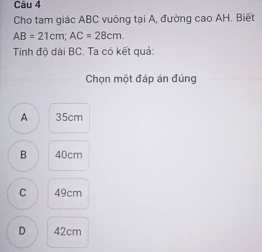 Cho tam giác ABC vuông tại A, đường cao AH. Biết
AB=21cm; AC=28cm. 
Tính độ dài BC. Ta có kết quả:
Chọn một đáp án đúng
A 35cm
B 40cm
C 49cm
D 42cm