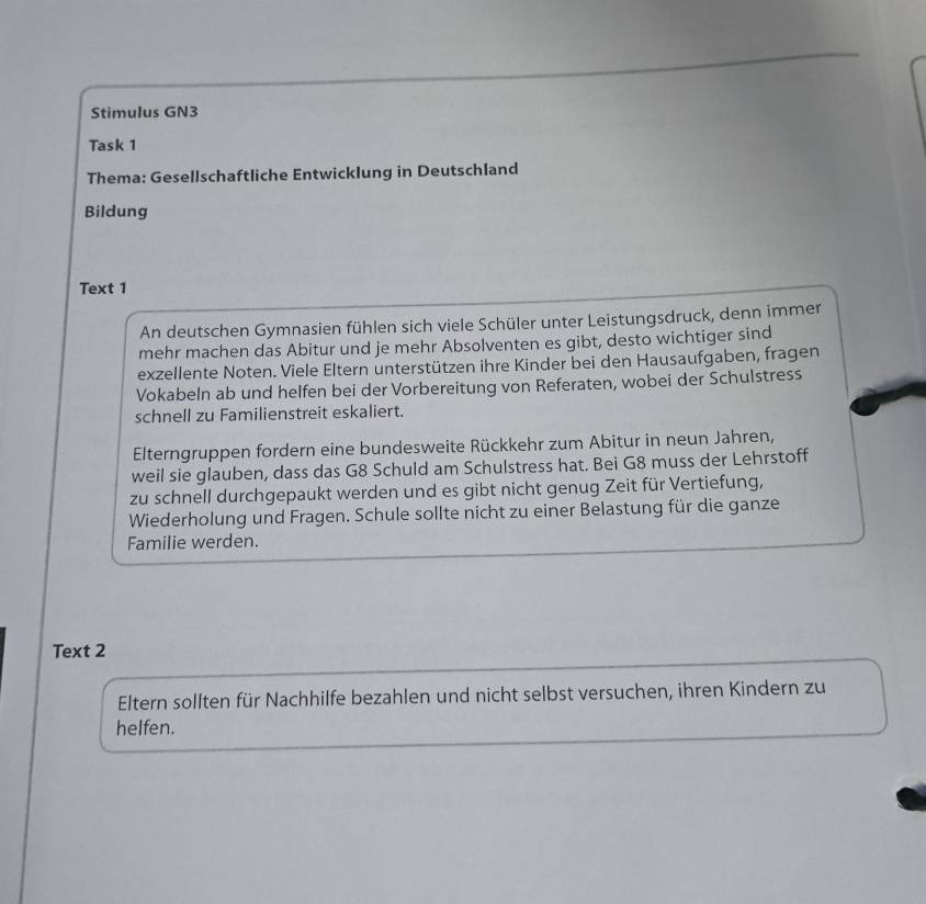 Stimulus GN3 
Task 1 
Thema: Gesellschaftliche Entwicklung in Deutschland 
Bildung 
Text 1 
An deutschen Gymnasien fühlen sich viele Schüler unter Leistungsdruck, denn immer 
mehr machen das Abitur und je mehr Absolventen es gibt, desto wichtiger sind 
exzellente Noten. Viele Eltern unterstützen ihre Kinder bei den Hausaufgaben, fragen 
Vokabeln ab und helfen bei der Vorbereitung von Referaten, wobei der Schulstress 
schnell zu Familienstreit eskaliert. 
Elterngruppen fordern eine bundesweite Rückkehr zum Abitur in neun Jahren, 
weil sie glauben, dass das G8 Schuld am Schulstress hat. Bei G8 muss der Lehrstoff 
zu schnell durchgepaukt werden und es gibt nicht genug Zeit für Vertiefung, 
Wiederholung und Fragen. Schule sollte nicht zu einer Belastung für die ganze 
Familie werden. 
Text 2 
Eltern sollten für Nachhilfe bezahlen und nicht selbst versuchen, ihren Kindern zu 
helfen.