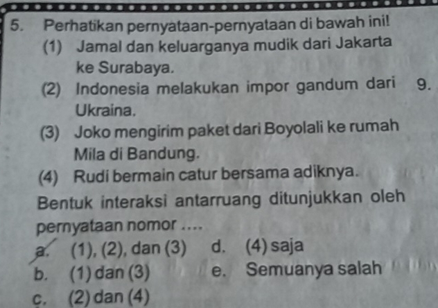 Perhatikan pernyataan-pernyataan di bawah ini!
(1) Jamal dan keluarganya mudik dari Jakarta
ke Surabaya.
(2) Indonesia melakukan impor gandum dari 9.
Ukraina.
(3) Joko mengirim paket dari Boyolali ke rumah
Mila di Bandung.
(4) Rudi bermain catur bersama adiknya.
Bentuk interaksi antarruang ditunjukkan oleh
pernyataan nomor ....
a. (1), (2), dan (3) d. (4) saja
b. (1) dan (3) e. Semuanya salah
c. (2) dan (4)