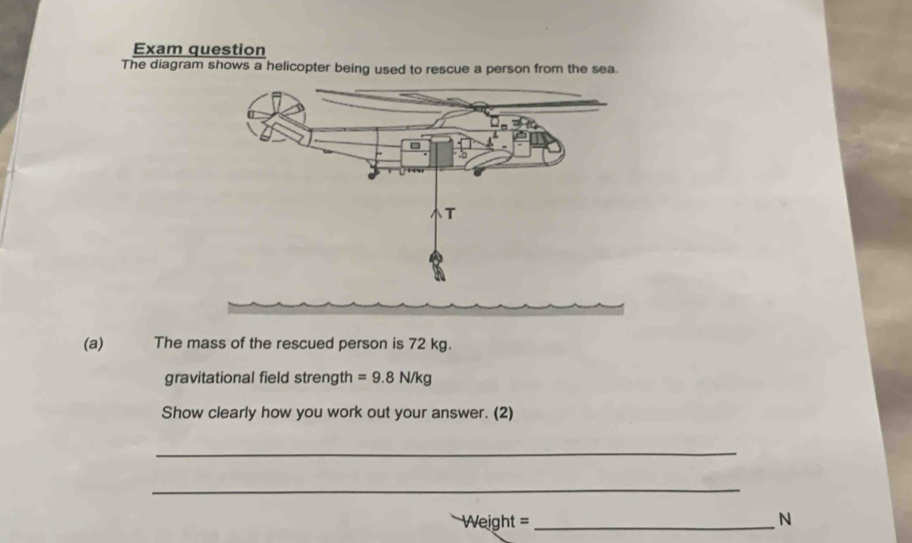 Exam question 
The diagram shows a helicopter being used to rescue a person from the sea. 
(a) The mass of the rescued person is 72 kg. 
gravitational field strength =9.8N/kg
Show clearly how you work out your answer. (2) 
_ 
_
Weight = _ N