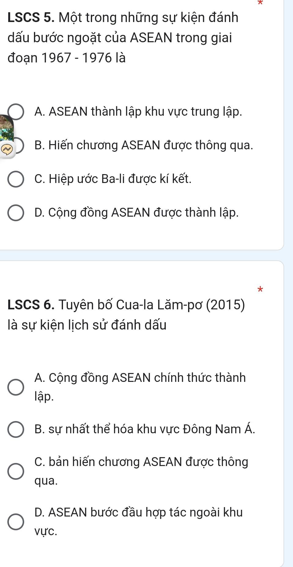 LSCS 5. Một trong những sự kiện đánh
dấu bước ngoặt của ASEAN trong giai
đoạn 1967 - 1976 là
A. ASEAN thành lập khu vực trung lập.
B. Hiến chương ASEAN được thông qua.
C. Hiệp ước Ba-li được kí kết.
D. Cộng đồng ASEAN được thành lập.
*
LSCS 6. Tuyên bố Cua-la Lăm-pơ (2015)
là sự kiện lịch sử đánh dấu
A. Cộng đồng ASEAN chính thức thành
lập.
B. sự nhất thể hóa khu vực Đông Nam Á.
C. bản hiến chương ASEAN được thông
qua.
D. ASEAN bước đầu hợp tác ngoài khu
vực.