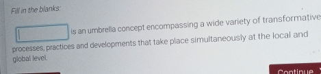 Fill in the blanks: 
is an umbrella concept encompassing a wide variety of transformative 
processes, practices and developments that take place simultaneously at the local and 
global level. 
Continue