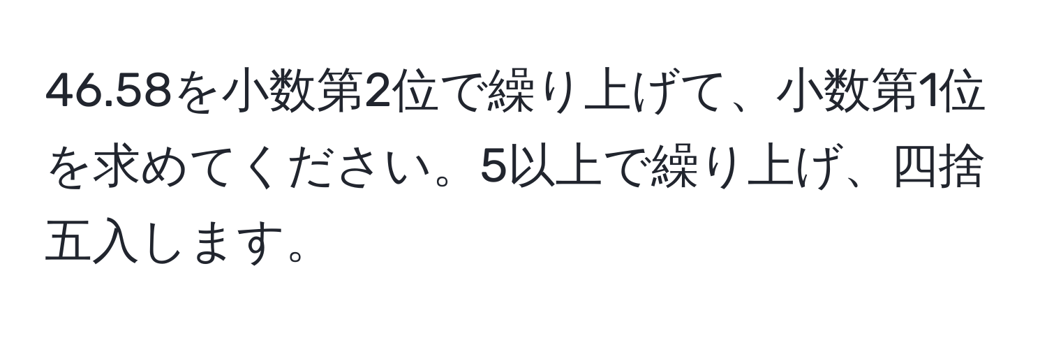 46.58を小数第2位で繰り上げて、小数第1位を求めてください。5以上で繰り上げ、四捨五入します。