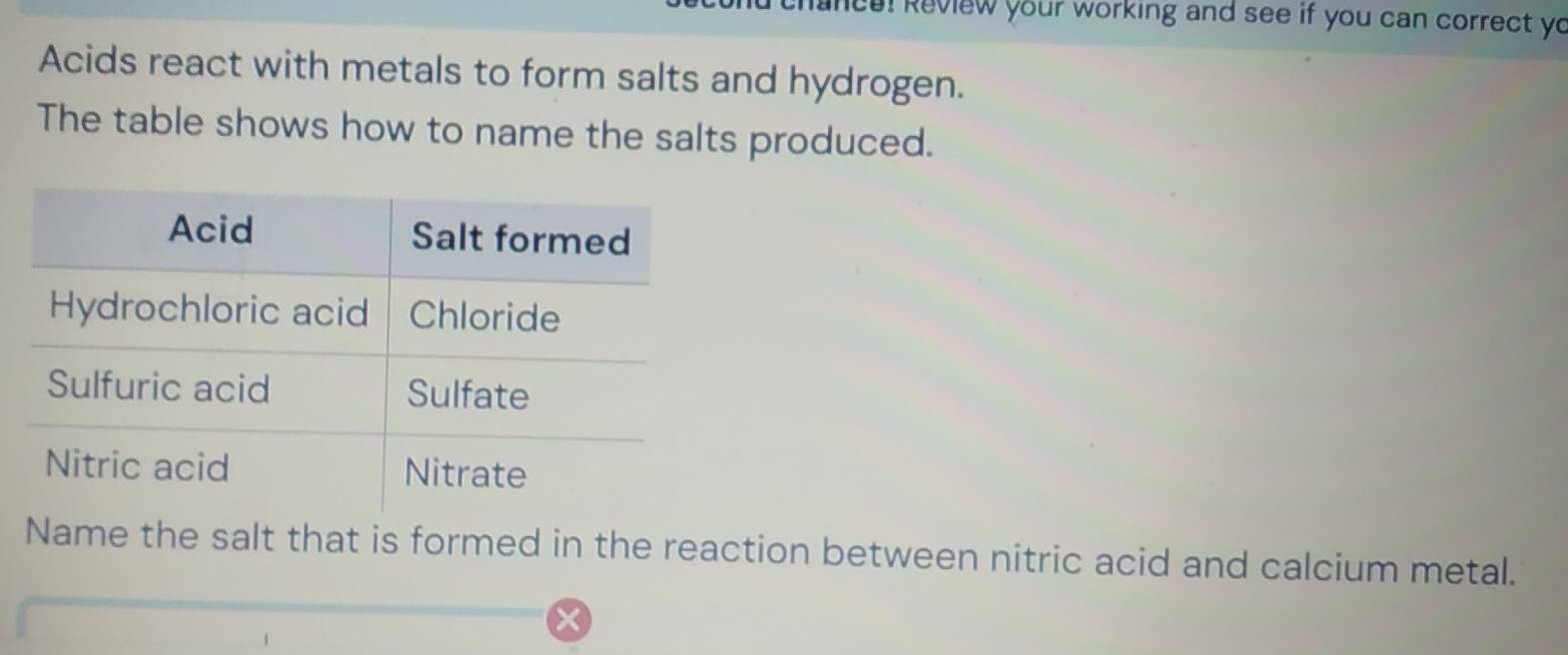 hance! Review your working and see if you can correct yo 
Acids react with metals to form salts and hydrogen. 
The table shows how to name the salts produced. 
Name the salt that is formed in the reaction between nitric acid and calcium metal.