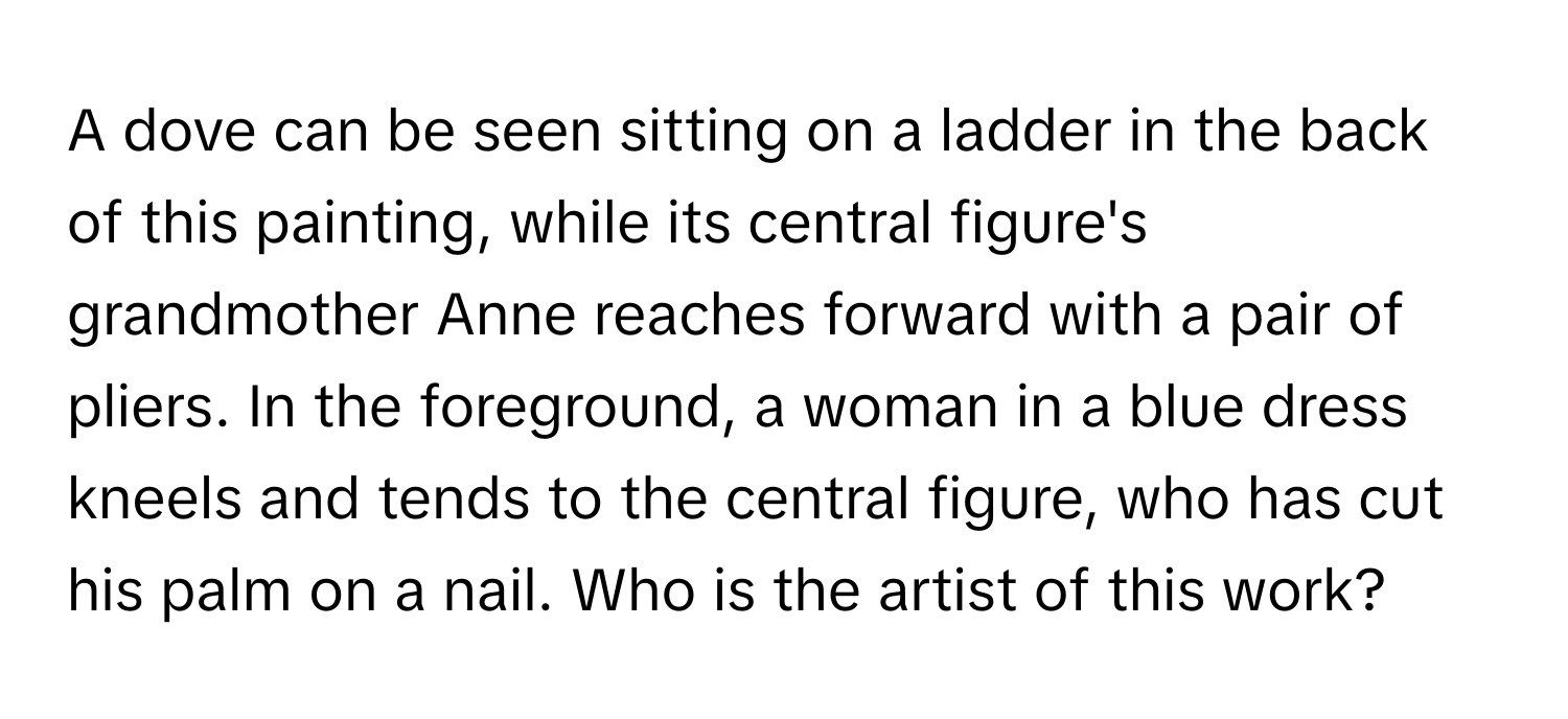 A dove can be seen sitting on a ladder in the back of this painting, while its central figure's grandmother Anne reaches forward with a pair of pliers. In the foreground, a woman in a blue dress kneels and tends to the central figure, who has cut his palm on a nail. Who is the artist of this work?